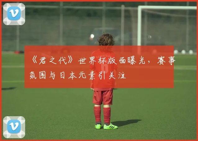 《君之代》世界杯版面曝光，赛事氛围与日本元素引关注