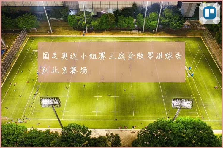 国足奥运小组赛三战全败零进球告别北京赛场