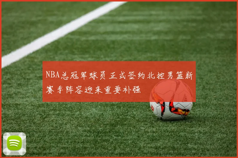 NBA总冠军球员正式签约北控男篮新赛季阵容迎来重要补强