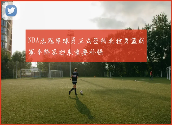 NBA总冠军球员正式签约北控男篮新赛季阵容迎来重要补强