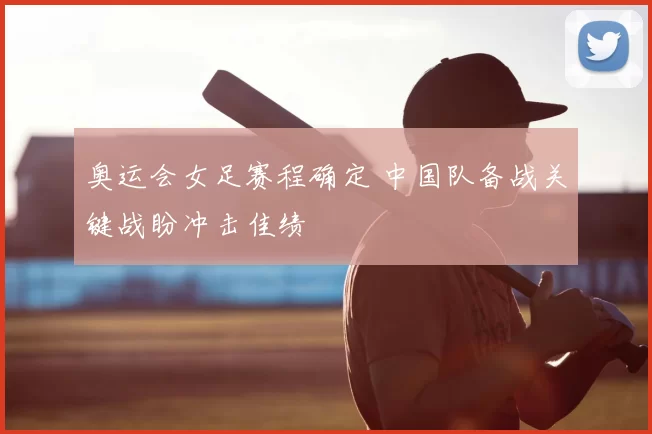 奥运会女足赛程确定 中国队备战关键战盼冲击佳绩