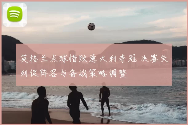 英格兰点球惜败意大利夺冠 决赛失利促阵容与备战策略调整