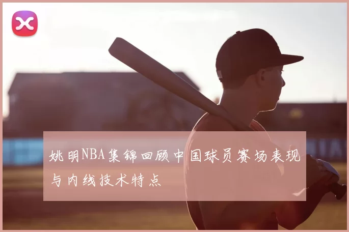 姚明NBA集锦回顾中国球员赛场表现与内线技术特点