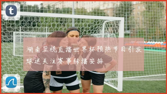 湖南卫视直播世界杯预热节目引发球迷关注赛事转播安排