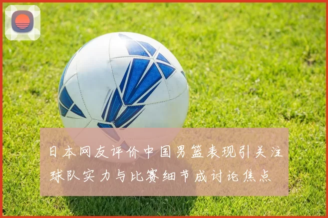 日本网友评价中国男篮表现引关注 球队实力与比赛细节成讨论焦点