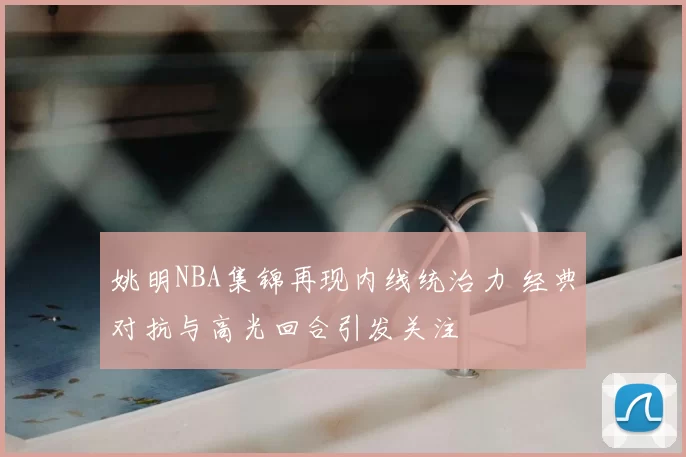 姚明NBA集锦再现内线统治力 经典对抗与高光回合引发关注
