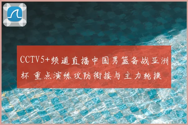 CCTV5+频道直播中国男篮备战亚洲杯 重点演练攻防衔接与主力轮换