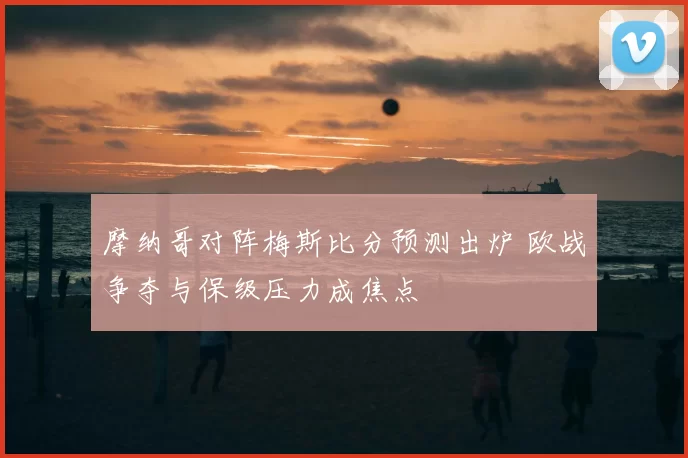 摩纳哥对阵梅斯比分预测出炉 欧战争夺与保级压力成焦点