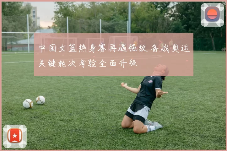 中国女篮热身赛再遇强敌 备战奥运关键轮次考验全面升级