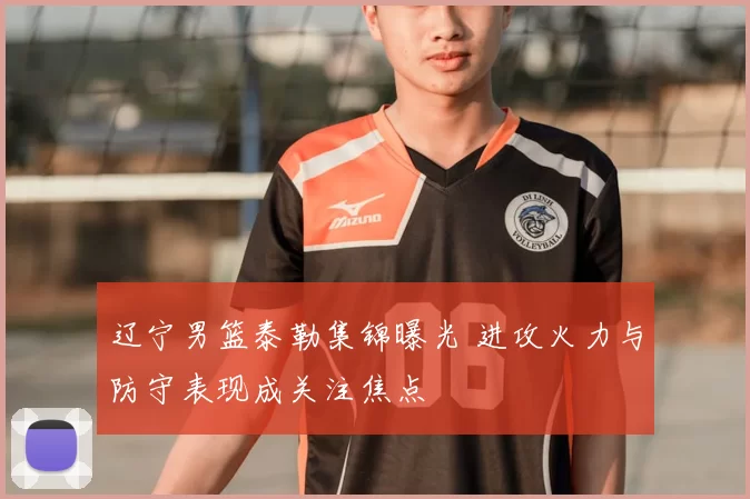 辽宁男篮泰勒集锦曝光 进攻火力与防守表现成关注焦点