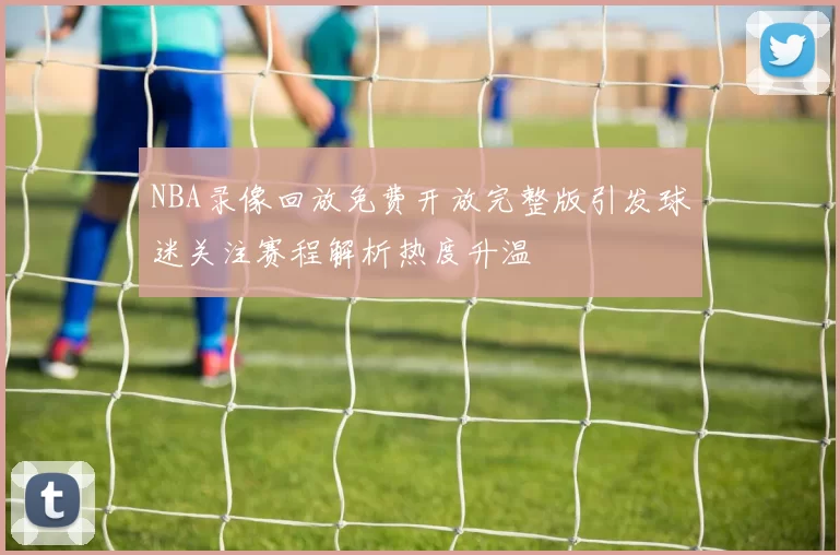 NBA录像回放免费开放完整版引发球迷关注赛程解析热度升温