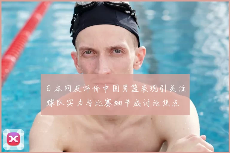 日本网友评价中国男篮表现引关注 球队实力与比赛细节成讨论焦点