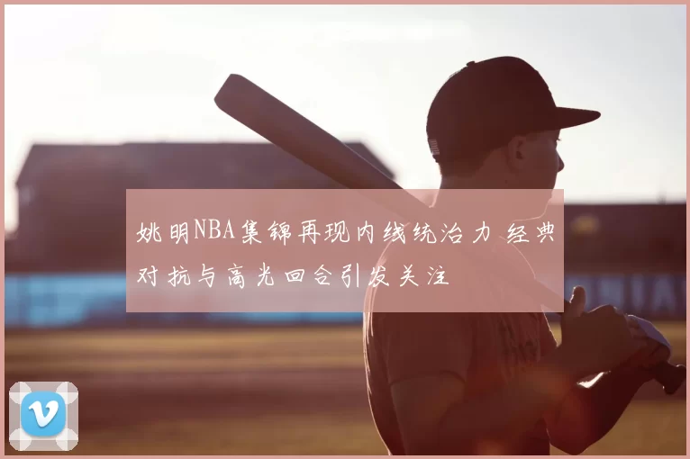 姚明NBA集锦再现内线统治力 经典对抗与高光回合引发关注