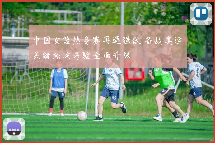 中国女篮热身赛再遇强敌 备战奥运关键轮次考验全面升级