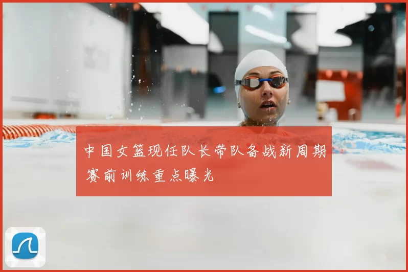 中国女篮现任队长带队备战新周期 赛前训练重点曝光