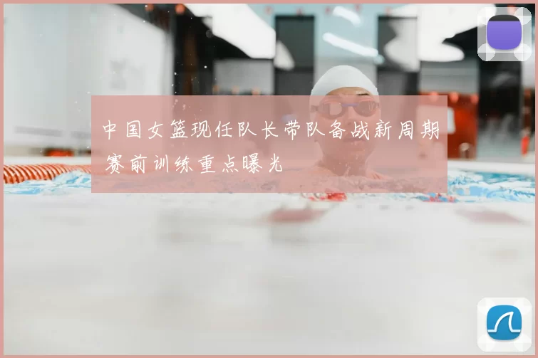 中国女篮现任队长带队备战新周期 赛前训练重点曝光