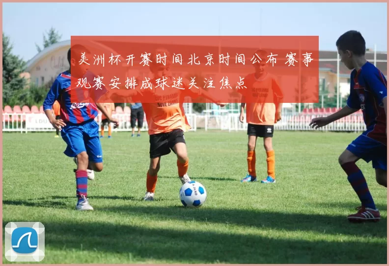 美洲杯开赛时间北京时间公布 赛事观赛安排成球迷关注焦点