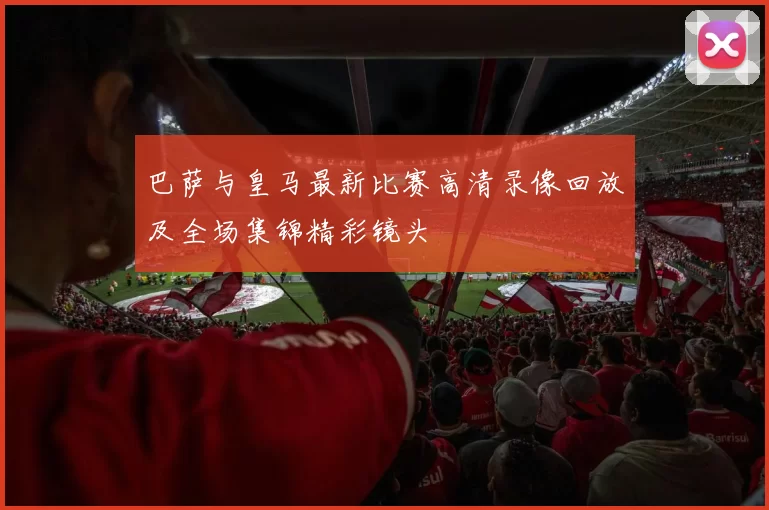 巴萨与皇马最新比赛高清录像回放及全场集锦精彩镜头